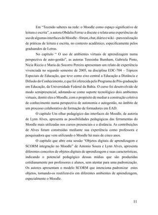 Em “Tecendo saberes na rede: o Moodle como espaço significativo de
leitura e escrita”, a autora Obdalia Ferraz a discute e relata uma experiências de
uso de algumas interfaces do Moodle – fórum, chat, diário e wiki – para realização
de práticas de leitura e escrita, no contexto acadêmico, especificamente pelos
graduandos de Letras.
        No capítulo “ O uso de ambientes virtuais de aprendizagem numa
perspectiva de auto-gestão”, as autoras Teresinha Bumham, Gabriela Pinto,
Nicia Riccio e Maria do Socorro Pereira apresentam um relato de experiência
vivenciada no segundo semestre de 2005, na disciplina EDC-704 – Tópicos
Especiais de Educação, que teve como eixo central a Educação a Distância e
Difusão do Conhecimento, e que foi oferecida pelo Programa de Pós-graduação
em Educação, da Universidade Federal da Bahia. O curso foi desenvolvido de
modo semipresencial, adotando-se como suporte tecnológico dois ambientes
virtuais, dentre eles o Moodle, com o propósito de mediar a construção coletiva
de conhecimento numa perspectiva de autonomia e autogestão, no âmbito de
um processo colaborativo de formação de formadores em EAD.
        O capítulo Um olhar pedagógico das interfaces do Moodle, de autoria
de Lynn Alves, apresenta as possibilidades pedagógicas das ferramentas do
Moodle mais utilizadas nos cursos presenciais e a distância. As contribuições
de Alves foram construídas mediante sua experiência como professora e
pesquisadora que vem utilizando o Moodle há mais de cinco anos.
        O capítulo que abre esta sessão “Objetos digitais de aprendizagem e
SCORM integração no Moodle” de Antonio Souza e Lynn Alves, apresenta
diferentes conceitos de objetos digitais de aprendizagem e suas características,
indicando o potencial pedagógico dessas mídias que são produzidas
cotidianamente por professores e alunos, sem atentar para uma padronização.
Os autores apresentam o modelo SCORM que intenciona padronizar estes
objetos, tornando-os reutilizavéis em diferentes ambientes de aprendizagem,
especialmente o Moodle.




                                                                              11
 