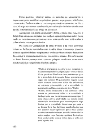 Como podemos observar acima, os cursistas ao visualizarem o
mapa conseguem identificar os principais pontos: as perguntas, referências,
comparações, fundamentações e contra-argumentações mesmo sem ter lido o
texto. O mapa serve como uma bússola para orientação inicial do estudo antes
de uma leitura minuciosa do artigo em discussão.
       A discussão com mapa argumentativo torna-se muito mais rica, pois o
debate foca não apenas as ideias, mas também a argumentação do autor. Desse
modo, os cursistas conseguem desenvolver uma opinião mais crítica sobre a
elaboração de um artigo acadêmico.
       Os Mapas no Compendium de obras diversas e de fontes diferentes
podem ser facilmente associados entre si. Além disso, com o mapa podemos
eliminar a possibilidade de nos perder nas teorias de outros autores e de esquecer
de construir a nossa própria definição. Conforme as citações dos participantes
no fórum do curso, o mapa serve como um guia para transformar o caos numa
estrutura criativa e organizada de autoria própria:

                             “O ato de criar precisa encontrar o caos e organizá-lo.
                             Fazer uma argumentação, organização e conexão dessas
                             ideias que ficam dificultadas é um processo que pode
                             ter o apoio hoje da tecnologia. Temos um mapa para
                             seguir um caminho. Os pensamentos surgem e para
                             serem criativos devem estar soltos não aprisionados
                             na estrutura pré-concebida e aí a necessidade do
                             pensamento analógico, pensamento livre.” Carlos
                             “Carlos, muito interessante a sua colocação sobre
                             manter os pensamentos soltos e a criatividade e
                             também tentar usar os mapas para reorganizar isso. É
                             uma relação entre a criatividade e ao mesmo tempo
                             estruturação de tal forma que a estruturação não traga
                             limites para a criatividade. Outra coisa que gostaria
                             de destacar foi a fala da Eliana, quando ela disse que
                             nós podemos trazer significados para o texto quando
                             trazemos as nossas anotações pessoais, comentários de
                             outros sujeitos como frases de cursistas e dos teóricos.
                             Essa tessitura entre teoria e pratica deixa o texto com
                             mais riqueza” Ale


110
 