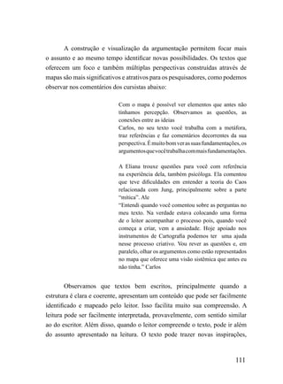 A construção e visualização da argumentação permitem focar mais
o assunto e ao mesmo tempo identificar novas possibilidades. Os textos que
oferecem um foco e também múltiplas perspectivas construídas através de
mapas são mais significativos e atrativos para os pesquisadores, como podemos
observar nos comentários dos cursistas abaixo:

                           Com o mapa é possível ver elementos que antes não
                           tínhamos percepção. Observamos as questões, as
                           conexões entre as ideias
                           Carlos, no seu texto você trabalha com a metáfora,
                           traz referências e faz comentários decorrentes da sua
                           perspectiva. É muito bom ver as suas fundamentações, os
                           argumentos que você trabalha com mais fundamentações.

                           A Eliana trouxe questões para você com referência
                           na experiência dela, também psicóloga. Ela comentou
                           que teve dificuldades em entender a teoria do Caos
                           relacionada com Jung, principalmente sobre a parte
                           “mítica”. Ale
                           “Entendi quando você comentou sobre as perguntas no
                           meu texto. Na verdade estava colocando uma forma
                           de o leitor acompanhar o processo pois, quando você
                           começa a criar, vem a ansiedade. Hoje apoiado nos
                           instrumentos de Cartografia podemos ter uma ajuda
                           nesse processo criativo. Vou rever as questões e, em
                           paralelo, olhar os argumentos como estão representados
                           no mapa que oferece uma visão sistêmica que antes eu
                           não tinha.” Carlos


        Observamos que textos bem escritos, principalmente quando a
estrutura é clara e coerente, apresentam um conteúdo que pode ser facilmente
identificado e mapeado pelo leitor. Isso facilita muito sua compreensão. A
leitura pode ser facilmente interpretada, provavelmente, com sentido similar
ao do escritor. Além disso, quando o leitor compreende o texto, pode ir além
do assunto apresentado na leitura. O texto pode trazer novas inspirações,



                                                                             111
 