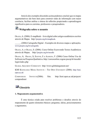 Através dos exemplos discutidos acima podemos concluir que os mapas
argumentativos são bem úteis para construir redes de informação com maior
coerência, facilitar análise e síntese de reflexões propiciando a aprendizagem
significativa para os cursistas, professores e pesquisadores.

     Webgrafia sobre o assunto

okADA, A. (2006). E-mapBook – livro digital sobre artigos acadêmicos escritos
através de Mapas http://projeto.org.br/emapbook.
_____. (2006) Cartografia Digital - Exemplos de diversos mapas e aplicações.
www.projeto.org.br/cartografia

okADA, A. e okADA, S. (2006). Curso Online Escrevendo Textos Acadêmicos
através de Mapas. http://projeto.org.br/moodle
okADA, A; okADA, S; SANToS, E e ALmEiDA, F. (2006) Curso Online Uso de
Software na Pesquisa Qualitativa. http://cursosonline.cogeae.pucsp.br/moodle/
login/index.php
GLoBAL ArGumENT CommuNiTy http://www.globalargument.net/
kmi kNowLEDGE mEDiA iNSTiTuTE – ThE oPEN uNiVErSiTy (2006). http://kmi.
open.ac.uk/

ComPENDium        iNSTiTuTE(2006).    Site.    http://kmi.open.ac.uk/projects/
compendium/



     Glossário

1. Mapeamento argumentativo

      É uma técnica criada para resolver problemas e desafios através do
mapeamento de quatro elementos básicos: perguntas, ideias, posicionamentos
e argumentos.




                                                                         113
 