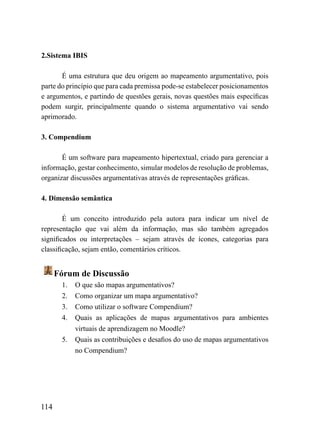 2.Sistema IBIS

       É uma estrutura que deu origem ao mapeamento argumentativo, pois
parte do princípio que para cada premissa pode-se estabelecer posicionamentos
e argumentos, e partindo de questões gerais, novas questões mais específicas
podem surgir, principalmente quando o sistema argumentativo vai sendo
aprimorado.

3. Compendium

       É um software para mapeamento hipertextual, criado para gerenciar a
informação, gestar conhecimento, simular modelos de resolução de problemas,
organizar discussões argumentativas através de representações gráficas.

4. Dimensão semântica

        É um conceito introduzido pela autora para indicar um nível de
representação que vai além da informação, mas são também agregados
significados ou interpretações – sejam através de ícones, categorias para
classificação, sejam então, comentários críticos.


      Fórum de Discussão
       1.   O que são mapas argumentativos?
       2.   Como organizar um mapa argumentativo?
       3.   Como utilizar o software Compendium?
       4.   Quais as aplicações de mapas argumentativos para ambientes
            virtuais de aprendizagem no Moodle?
       5.   Quais as contribuições e desafios do uso de mapas argumentativos
            no Compendium?




114
 