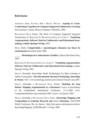 Referências

ADriESSEN, Jerry; SuThErS, Dan e BAkEr, miChAEL. Arguing to Learn:
Cronfronting Cognitions in Computer-Supported Collaborative Learning
Environments London: Kluwer Academic. Publishers, 2003.

BuCkiNGhAm Shum, Simon. The Roots of Computer Supported Argument
Visualization. iN: kirSChNEr, P.; BuCkiNGhAm Shum, S. e CArr, C. Visualizing
Argumentation: Software Tools for Collaborative and Educational Sense-
making. London Springer-Verlag, 2003.

DEmo, Pedro. Complexidade e Aprendizagem: dinamica nao linear do
conhecimento Sao Paulo:Atlas, 2000.

_____. Metodologia do Conhecimento Cientifico, Editora São Paulo:Atlas,
2002.

kirSChNEr, P.; BuCkiNGhAm Shum, S. e CArr, C. Visualizing Argumentation:
Software Tools for Collaborative and Educational Sense-making. London
Springer-Verlag, 2003.

okADA, Alexandra. Knowledge Media Technologies for Open Learning in
Online Communities. The International Journal of Technology, knowledge
& Society. Vol.3. www.technology-journal.com Common Ground. July 2007.

okADA, Alexandra e BuCkiNGhAm Shum, Simon. Modeling the Iraq
Debate: Mapping Argumentation in a Document Corpus in proceedings
of the Compendium International Conference. 11-11-2005 www.
CompendiumInstitute.org/community/2005. Acesso em Janeiro, 2005.

okADA, Alexandra e BuCkiNGhAm Shum, SimoN. Knowledge Mapping with
Compendium in Academic Research and Online Education. 22nd ICDE
World Conference Rio de Janeiro <http://kmi.open.ac.uk/projects/osc/docs/
KnowledgeMapping_ICDE2006.pdf> 3-6 Sept, 2006.



                                                                       115
 
