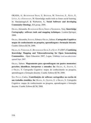 okADA, A.; BuCkiNGhAm Shum, S.; BAChLEr, m. TomADAki, E., SCoTT, P.,
LiTTLE, A. e EiSENSTADT, M. Knowledge media tools to foster social learning.
In: Hatzipanagos,S. & Warburton, S., Social Software and developing
Community Ontology, IGI group, 2008.

okADA, Alexandra, BuCkiNGhAm Shum, SimoN e ShErBorNE, Tony. Knowledge
Cartography: software tools and mapping techniques. London:Springer,
2008.

okADA, Alexandra; SANToS, Edmea e okADA, Saburo. Cartografia Cognitiva:
mapas do conhecimento na pesquisa, aprendizagem e formação docente.
Cuiabá: Editora KCM, 2008.

okADA, A.; TomADAki, E.; BuCkiNGhAm Shum, S. e SCoTT. P. (2007). Combining
Knowledge Mapping and Videoconferencing for Open Sensemaking
Communities. Open Education 2007, Logan, Utahhttp://cosl.usu.edu/events/
opened Sept, 2007.

okADA, Saburo. Mapeamento para aprendizagem em quatro momentos:
perceber, identificar, interpretar e entender. In: okADA, A.; SANToS, E.
e okADA, S. Cartografia Cognitiva: mapas do conhecimento na pesquisa,
aprendizagem e formação docente. Cuiabá: Editora KCM, 2008.

SÃo PAuLo, Carlos. Contribuições de software cartográfico na escrita de
um trabalho científico. In: okADA, A.; SANToS, E. e okADA, S. Cartografia
Cognitiva: mapas do conhecimento na pesquisa, aprendizagem e formação
docente. Cuiabá: Editora KCM, 2008.




116
 