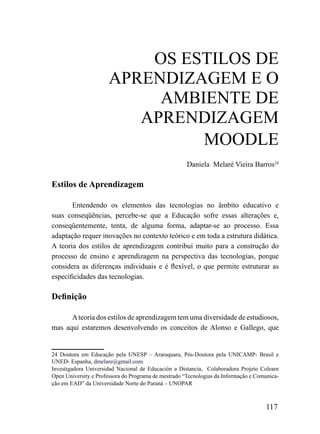 oS ESTiLoS DE
                      APrENDiZAGEm E o
                           AmBiENTE DE
                         APrENDiZAGEm
                               mooDLE
                                                      Daniela Melaré Vieira Barros24

Estilos de Aprendizagem

       Entendendo os elementos das tecnologias no âmbito educativo e
suas conseqüências, percebe-se que a Educação sofre essas alterações e,
conseqüentemente, tenta, de alguma forma, adaptar-se ao processo. Essa
adaptação requer inovações no contexto teórico e em toda a estrutura didática.
A teoria dos estilos de aprendizagem contribui muito para a construção do
processo de ensino e aprendizagem na perspectiva das tecnologias, porque
considera as diferenças individuais e é flexível, o que permite estruturar as
especificidades das tecnologias.

Definição

      A teoria dos estilos de aprendizagem tem uma diversidade de estudiosos,
mas aqui estaremos desenvolvendo os conceitos de Alonso e Gallego, que


24 Doutora em Educação pela UNESP – Araraquara, Pós-Doutora pela UNICAMP- Brasil e
UNED- Espanha, dmelare@gmail.com.
Investigadora Universidad Nacional de Educación a Distancia, Colaboradora Projeto Colearn
Open University e Professora do Programa de mestrado “Tecnologias da Informação e Comunica-
ção em EAD” da Universidade Norte do Paraná – UNOPAR



                                                                                     117
 