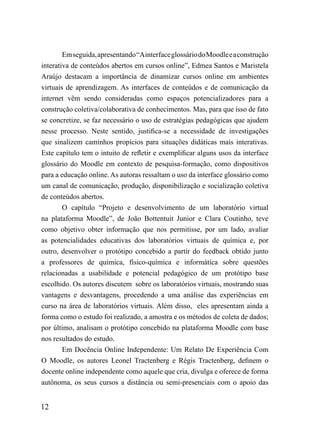 Em seguida, apresentando “Ainterface glossário do Moodle e a construção
interativa de conteúdos abertos em cursos online”, Edmea Santos e Maristela
Araújo destacam a importância de dinamizar cursos online em ambientes
virtuais de aprendizagem. As interfaces de conteúdos e de comunicação da
internet vêm sendo consideradas como espaços potencializadores para a
construção coletiva/colaborativa de conhecimentos. Mas, para que isso de fato
se concretize, se faz necessário o uso de estratégias pedagógicas que ajudem
nesse processo. Neste sentido, justifica-se a necessidade de investigações
que sinalizem caminhos propícios para situações didáticas mais interativas.
Este capítulo tem o intuito de refletir e exemplificar alguns usos da interface
glossário do Moodle em contexto de pesquisa-formação, como dispositivos
para a educação online. As autoras ressaltam o uso da interface glossário como
um canal de comunicação, produção, disponibilização e socialização coletiva
de conteúdos abertos.
        O capítulo “Projeto e desenvolvimento de um laboratório virtual
na plataforma Moodle”, de João Bottentuit Junior e Clara Coutinho, teve
como objetivo obter informação que nos permitisse, por um lado, avaliar
as potencialidades educativas dos laboratórios virtuais de química e, por
outro, desenvolver o protótipo concebido a partir do feedback obtido junto
a professores de química, físico-química e informática sobre questões
relacionadas a usabilidade e potencial pedagógico de um protótipo base
escolhido. Os autores discutem sobre os laboratórios virtuais, mostrando suas
vantagens e desvantagens, procedendo a uma análise das experiências em
curso na área de laboratórios virtuais. Além disso, eles apresentam ainda a
forma como o estudo foi realizado, a amostra e os métodos de coleta de dados;
por último, analisam o protótipo concebido na plataforma Moodle com base
nos resultados do estudo.
        Em Docência Online Independente: Um Relato De Experiência Com
O Moodle, os autores Leonel Tractenberg e Régis Tractenberg, definem o
docente online independente como aquele que cria, divulga e oferece de forma
autônoma, os seus cursos a distância ou semi-presenciais com o apoio das


12
 