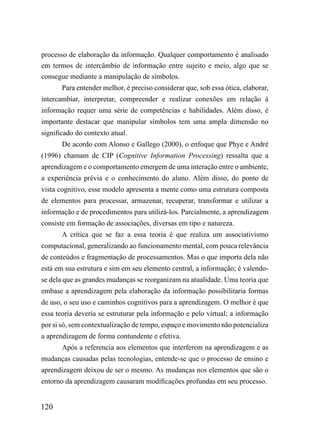 processo de elaboração da informação. Qualquer comportamento é analisado
em termos de intercâmbio de informação entre sujeito e meio, algo que se
consegue mediante a manipulação de símbolos.
       Para entender melhor, é preciso considerar que, sob essa ótica, elaborar,
intercambiar, interpretar, compreender e realizar conexões em relação à
informação requer uma série de competências e habilidades. Além disso, é
importante destacar que manipular símbolos tem uma ampla dimensão no
significado do contexto atual.
       De acordo com Alonso e Gallego (2000), o enfoque que Phye e André
(1996) chamam de CIP (Cognitive Information Processing) ressalta que a
aprendizagem e o comportamento emergem de uma interação entre o ambiente,
a experiência prévia e o conhecimento do aluno. Além disso, do ponto de
vista cognitivo, esse modelo apresenta a mente como uma estrutura composta
de elementos para processar, armazenar, recuperar, transformar e utilizar a
informação e de procedimentos para utilizá-los. Parcialmente, a aprendizagem
consiste em formação de associações, diversas em tipo e natureza.
       A crítica que se faz a essa teoria é que realiza um associativismo
computacional, generalizando ao funcionamento mental, com pouca relevância
de conteúdos e fragmentação de processamentos. Mas o que importa dela não
está em sua estrutura e sim em seu elemento central, a informação; é valendo-
se dela que as grandes mudanças se reorganizam na atualidade. Uma teoria que
embase a aprendizagem pela elaboração da informação possibilitaria formas
de uso, o seu uso e caminhos cognitivos para a aprendizagem. O melhor é que
essa teoria deveria se estruturar pela informação e pelo virtual; a informação
por si só, sem contextualização de tempo, espaço e movimento não potencializa
a aprendizagem de forma contundente e efetiva.
       Após a referencia aos elementos que interferem na aprendizagem e as
mudanças causadas pelas tecnologias, entende-se que o processo de ensino e
aprendizagem deixou de ser o mesmo. As mudanças nos elementos que são o
entorno da aprendizagem causaram modificações profundas em seu processo.


120
 