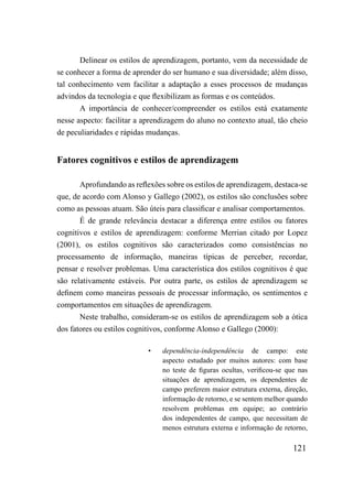 Delinear os estilos de aprendizagem, portanto, vem da necessidade de
se conhecer a forma de aprender do ser humano e sua diversidade; além disso,
tal conhecimento vem facilitar a adaptação a esses processos de mudanças
advindos da tecnologia e que flexibilizam as formas e os conteúdos.
       A importância de conhecer/compreender os estilos está exatamente
nesse aspecto: facilitar a aprendizagem do aluno no contexto atual, tão cheio
de peculiaridades e rápidas mudanças.


Fatores cognitivos e estilos de aprendizagem

       Aprofundando as reflexões sobre os estilos de aprendizagem, destaca-se
que, de acordo com Alonso y Gallego (2002), os estilos são conclusões sobre
como as pessoas atuam. São úteis para classificar e analisar comportamentos.
       É de grande relevância destacar a diferença entre estilos ou fatores
cognitivos e estilos de aprendizagem: conforme Merrian citado por Lopez
(2001), os estilos cognitivos são caracterizados como consistências no
processamento de informação, maneiras típicas de perceber, recordar,
pensar e resolver problemas. Uma característica dos estilos cognitivos é que
são relativamente estáveis. Por outra parte, os estilos de aprendizagem se
definem como maneiras pessoais de processar informação, os sentimentos e
comportamentos em situações de aprendizagem.
       Neste trabalho, consideram-se os estilos de aprendizagem sob a ótica
dos fatores ou estilos cognitivos, conforme Alonso e Gallego (2000):

                           •    dependência-independência de campo: este
                                aspecto estudado por muitos autores: com base
                                no teste de figuras ocultas, verificou-se que nas
                                situações de aprendizagem, os dependentes de
                                campo preferem maior estrutura externa, direção,
                                informação de retorno, e se sentem melhor quando
                                resolvem problemas em equipe; ao contrário
                                dos independentes de campo, que necessitam de
                                menos estrutura externa e informação de retorno,

                                                                            121
 