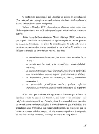 O modelo de questionário que identifica os estilos de aprendizagem
(Anexo) aperfeiçoa e complementa os demais questionários, atualizando-os de
acordo com as necessidades emergentes.
        Gallego e Ongallo (2003) demonstraram algumas ideias sobre essas
distintas perspectivas dos estilos de aprendizagem, desenvolvidas por outros
autores:
        Rita e Kennedy Dunn citado por Alonso e Gallego (2002), destacaram
que alguns elementos influenciavam na aprendizagem de forma positiva
ou negativa, dependendo do estilo de aprendizagem de cada indivíduo, e
estruturaram esses estilos em um questionário que abordou 21 variáveis que
influem na maneira de aprender das pessoas. São elas:


       •   as necessidades imediatas: som, luz, temperatura, desenho, forma
           do meio;
       •   a própria emoção: motivação, persistência, responsabilidade,
           estrutura;
       •   as necessidades sociológicas de trabalho pessoal: com namorados,
           com companheiros, com um pequeno grupo, com outros adultos;
       •   as necessidade físicas de alimentação, tempo, mobilidade,
           percepção; e,
       •   as necessidades psicológicas analítico globais, reflexivas
           impulsivas, dominância cerebral (hemisfério direito ou esquerdo).


       Kolb citado por Alonso e Gallego (2002), destacou que a forma de
aprender é fruto da herança que trazemos, das experiências anteriores e das
exigências atuais do ambiente. Para ele, cinco forças condicionam os estilos
de aprendizagem: o tipo psicológico, a especialidade em que o indivíduo está
em relação a sua profissão, a sua carreira profissional e as exigências que ela
trazem, o posto de trabalho ao qual está vinculado e a capacidade de adaptação
ao posto que estiver ocupando, que exige determinada competência.



                                                                          123
 