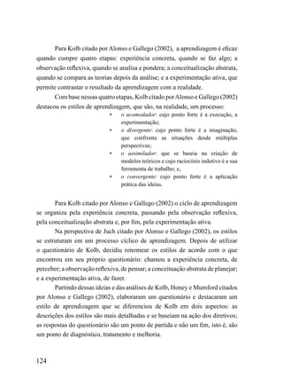 Para Kolb citado por Alonso e Gallego (2002), a aprendizagem é eficaz
quando cumpre quatro etapas: experiência concreta, quando se faz algo; a
observação reflexiva, quando se analisa e pondera; a conceitualização abstrata,
quando se compara as teorias depois da análise; e a experimentação ativa, que
permite contrastar o resultado da aprendizagem com a realidade.
       Com base nessas quatro etapas, Kolb citado por Alonso e Gallego (2002)
destacou os estilos de aprendizagem, que são, na realidade, um processo:
                             •    o acomodador: cujo ponto forte é a execução, a
                                  experimentação;
                             •    o divergente: cujo ponto forte é a imaginação,
                                  que confronta as situações desde múltiplas
                                  perspectivas;
                             •    o assimilador: que se baseia na criação de
                                  modelos teóricos e cujo raciocínio indutivo é a sua
                                  ferramenta de trabalho; e,
                             •    o convergente: cujo ponto forte é a aplicação
                                  prática das ideias.


       Para Kolb citado por Alonso e Gallego (2002) o ciclo de aprendizagem
se organiza pela experiência concreta, passando pela observação reflexiva,
pela conceitualização abstrata e, por fim, pela experimentação ativa.
       Na perspectiva de Juch citado por Alonso e Gallego (2002), os estilos
se estruturam em um processo cíclico de aprendizagem. Depois de utilizar
o questionário de Kolb, decidiu renomear os estilos de acordo com o que
encontrou em seu próprio questionário: chamou a experiência concreta, de
perceber; a observação reflexiva, de pensar; a conceituação abstrata de planejar;
e a experimentação ativa, de fazer.
       Partindo dessas ideias e das análises de Kolb, Honey e Mumford citados
por Alonso e Gallego (2002), elaboraram um questionário e destacaram um
estilo de aprendizagem que se diferenciou de Kolb em dois aspectos: as
descrições dos estilos são mais detalhadas e se baseiam na ação dos diretivos;
as respostas do questionário são um ponto de partida e não um fim, isto é, são
um ponto de diagnóstico, tratamento e melhoria.



124
 