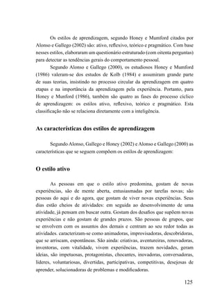 Os estilos de aprendizagem, segundo Honey e Mumford citados por
Alonso e Gallego (2002) são: ativo, reflexivo, teórico e pragmático. Com base
nesses estilos, elaboraram um questionário estruturado (com oitenta perguntas)
para detectar as tendências gerais do comportamento pessoal.
        Segundo Alonso e Gallego (2000), os estudiosos Honey e Mumford
(1986) valeram-se dos estudos de Kolb (1984) e assumiram grande parte
de suas teorias, insistindo no processo circular da aprendizagem em quatro
etapas e na importância da aprendizagem pela experiência. Portanto, para
Honey e Munford (1986), também são quatro as fases do processo cíclico
de aprendizagem: os estilos ativo, reflexivo, teórico e pragmático. Esta
classificação não se relaciona diretamente com a inteligência.


As características dos estilos de aprendizagem

       Segundo Alonso, Gallego e Honey (2002) e Alonso e Gallego (2000) as
características que se seguem compõem os estilos de aprendizagem:


O estilo ativo

        As pessoas em que o estilo ativo predomina, gostam de novas
experiências, são de mente aberta, entusiasmadas por tarefas novas; são
pessoas do aqui e do agora, que gostam de viver novas experiências. Seus
dias estão cheios de atividades: em seguida ao desenvolvimento de uma
atividade, já pensam em buscar outra. Gostam dos desafios que supõem novas
experiências e não gostam de grandes prazos. São pessoas de grupos, que
se envolvem com os assuntos dos demais e centram ao seu redor todas as
atividades. caracterizam-se como animadoras, improvisadoras, descobridoras,
que se arriscam, espontâneas. São ainda: criativas, aventureiras, renovadoras,
inventoras, com vitalidade, vivem experiências, trazem novidades, geram
ideias, são impetuosas, protagonistas, chocantes, inovadoras, conversadoras,
líderes, voluntariosas, divertidas, participativas, competitivas, desejosas de
aprender, solucionadoras de problemas e modificadoras.

                                                                         125
 