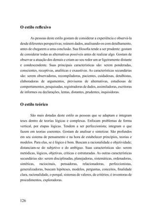 O estilo reflexivo

       As pessoas deste estilo gostam de considerar a experiência e observá-la
desde diferentes perspectivas; reúnem dados, analisando-os com detalhamento,
antes de chegarem a uma conclusão. Sua filosofia tende a ser prudente: gostam
de considerar todas as alternativas possíveis antes de realizar algo. Gostam de
observar a atuação dos demais e criam ao seu redor um ar ligeiramente distante
e condescendente. Suas principais características são: serem ponderadas,
conscientes, receptivas, analíticas e exaustivas. As características secundárias
são: serem observadoras, recompiladoras, pacientes, cuidadosas, detalhistas,
elaboradoras de argumentos, previsoras de alternativas, estudiosas de
comportamentos, pesquisadas, registradoras de dados, assimiladoras, escritoras
de informes ou declarações, lentas, distantes, prudentes, inquisidoras.


O estilo teórico

        São mais dotadas deste estilo as pessoas que se adaptam e integram
teses dentro de teorias lógicas e complexas. Enfocam problemas de forma
vertical, por etapas lógicas. Tendem a ser perfeccionista; integram o que
fazem em teorias coerentes. Gostam de analisar e sintetizar. São profundos
em seu sistema de pensamento e na hora de estabelecer princípios, teorias e
modelos. Para elas, se é lógico é bom. Buscam a racionalidade e objetividade;
distanciam-se do subjetivo e do ambíguo. Suas características são: serem
metódicas, lógicos, objetivas, críticas e estruturadas. As outras características
secundárias são: serem disciplinadas, planejadoras, sistemáticas, ordenadoras,
sintéticas, raciocinais, pensadoras, relacionadoras, perfeccionistas,
generalizadoras, buscam hipóteses, modelos, perguntas, conceitos, finalidade
clara, racionalidade, o porquê, sistemas de valores, de critérios; é inventoras de
procedimentos, exploradoras.




126
 