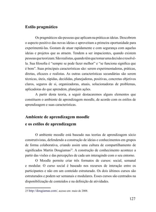 Estilo pragmático

        Os pragmáticos são pessoas que aplicam na prática as ideias. Descobrem
o aspecto positivo das novas ideias e aproveitam a primeira oportunidade para
experimentá-las. Gostam de atuar rapidamente e com segurança com aquelas
ideias e projetos que as atraem. Tendem a ser impacientes, quando existem
pessoas que teorizam. São realistas, quando têm que tomar uma decisão e resolvê-
la. Sua filosofia é “sempre se pode fazer melhor” e “se funciona significa que
é bom”. Suas principais características são: serem experimentadoras, práticas,
diretas, eficazes e realistas. As outras características secundárias são serem
técnicas, úteis, rápidas, decididas, planejadoras, positivas, concretas objetivos
claros, seguros de si, organizadoras, atuais, solucionadoras de problemas,
aplicadoras do que aprendem, planejam ações.
        A partir desta teoria, a seguir destacaremos alguns elementos que
constituem o ambiente de aprendizagem moodle, de acordo com os estilos de
aprendizagem e suas características.


Ambiente de aprendizagem moodle
e os estilos de aprendizagem

        O ambiente moodle está baseado nas teorias de aprendizagem sócio
construtivistas, defendendo a construção de ideias e conhecimentos em grupos
de forma colaborativa, criando assim uma cultura de compartilhamento de
significados Martin Dougiamas25. A construção de conhecimento acontece a
partir das visões e das percepções de cada um interagindo com o seu entorno.
        O Moodle permite criar três formatos de cursos: social, semanal
e modular. O curso social é baseado nos recursos de interação entre os
participantes e não em um conteúdo estruturado. Os dois últimos cursos são
estruturados e podem ser semanais e modulares. Esses cursos são centrados na
disponibilização de conteúdos e na definição de atividades.

25 http://dougiamas.com/, acesso em: maio de 2008.

                                                                            127
 