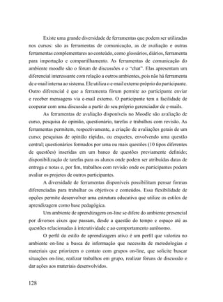 Existe uma grande diversidade de ferramentas que podem ser utilizadas
nos cursos: são as ferramentas de comunicação, as de avaliação e outras
ferramentas complementares ao conteúdo, como glossários, diários, ferramenta
para importação e compartilhamento. As ferramentas de comunicação do
ambiente moodle são o fórum de discussões e o “chat”. Elas apresentam um
diferencial interessante com relação a outros ambientes, pois não há ferramenta
de e-mail interna ao sistema. Ele utiliza o e-mail externo próprio do participante.
Outro diferencial é que a ferramenta fórum permite ao participante enviar
e receber mensagens via e-mail externo. O participante tem a facilidade de
cooperar com uma discussão a partir do seu próprio gerenciador de e-mails.
       As ferramentas de avaliação disponíveis no Moodle são avaliação de
curso, pesquisa de opinião, questionário, tarefas e trabalhos com revisão. As
ferramentas permitem, respectivamente, a criação de avaliações gerais de um
curso; pesquisas de opinião rápidas, ou enquetes, envolvendo uma questão
central; questionários formados por uma ou mais questões (10 tipos diferentes
de questões) inseridas em um banco de questões previamente definido;
disponibilização de tarefas para os alunos onde podem ser atribuídas datas de
entrega e notas e, por fim, trabalhos com revisão onde os participantes podem
avaliar os projetos de outros participantes.
       A diversidade de ferramentas disponíveis possibilitam pensar formas
diferenciadas para trabalhar os objetivos e conteúdos. Essa flexibilidade de
opções permite desenvolver uma estrutura educativa que utilize os estilos de
aprendizagem como base pedagógica.
       Um ambiente de aprendizagem on-line se difere do ambiente presencial
por diversos eixos que passam, desde a questão do tempo e espaço até as
questões relacionadas à interatividade e ao comportamento autônomo.
       O perfil do estilo de aprendizagem ativo é um perfil que valoriza no
ambiente on-line a busca de informação que necessita de metodologias e
materiais que priorizem o contato com grupos on-line, que solicite buscar
situações on-line, realizar trabalhos em grupo, realizar fóruns de discussão e
dar ações aos materiais desenvolvidos.


128
 
