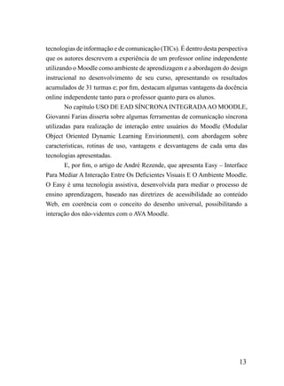 tecnologias de informação e de comunicação (TICs). É dentro desta perspectiva
que os autores descrevem a experiência de um professor online independente
utilizando o Moodle como ambiente de aprendizagem e a abordagem do design
instrucional no desenvolvimento de seu curso, apresentando os resultados
acumulados de 31 turmas e; por fim, destacam algumas vantagens da docência
online independente tanto para o professor quanto para os alunos.
        No capítulo USO DE EAD SÍNCRONA INTEGRADA AO MOODLE,
Giovanni Farias disserta sobre algumas ferramentas de comunicação síncrona
utilizadas para realização de interação entre usuários do Moodle (Modular
Object Oriented Dynamic Learning Envirionment), com abordagem sobre
características, rotinas de uso, vantagens e desvantagens de cada uma das
tecnologias apresentadas.
        E, por fim, o artigo de André Rezende, que apresenta Easy – Interface
Para Mediar A Interação Entre Os Deficientes Visuais E O Ambiente Moodle.
O Easy é uma tecnologia assistiva, desenvolvida para mediar o processo de
ensino aprendizagem, baseado nas diretrizes de acessibilidade ao conteúdo
Web, em coerência com o conceito do desenho universal, possibilitando a
interação dos não-videntes com o AVA Moodle.




                                                                         13
 