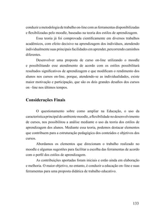 conduzir a metodologia de trabalho on-line com as ferramentas disponibilizadas
e flexibilizadas pelo moodle, baseadas na teoria dos estilos de aprendizagem.
        Essa teoria já foi comprovada cientificamente em diversos trabalhos
acadêmicos, com efeito decisivo na aprendizagem dos indivíduos, atendendo
individualmente suas principais facilidades em aprender, percorrendo caminhos
diferentes.
        Desenvolver uma proposta de curso on-line utilizando o moodle
e possibilitando esse atendimento de acordo com os estilos possibilitará
resultados significativos de aprendizagem e que modificam o rendimento dos
alunos nos cursos on-line, porque, atendendo-se as individualidades, existe
maior motivação e participação, que são os dois grandes desafios dos cursos
on –line nos últimos tempos.


Considerações Finais

        O questionamento sobre como ampliar na Educação, o uso da
característica principal do ambiente moodle, a flexibilidade no desenvolvimento
de cursos, nos possibilitou a análise mediante o uso da teoria dos estilos de
aprendizagem dos alunos. Mediante essa teoria, podemos destacar elementos
que contribuem para a estruturação pedagógica dos conteúdos e objetivos dos
cursos.
        Abordamos os elementos que direcionam o trabalho realizado no
moodle e algumas sugestões para facilitar a escolha das ferramentas de acordo
com o perfil dos estilos de aprendizagem.
        As contribuições aportadas foram iniciais e estão ainda em elaboração
e melhoria. O maior objetivo, no entanto, é conduzir a educação on–line e suas
ferramentas para uma proposta didática de trabalho educativo.




                                                                          133
 