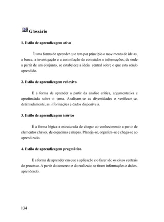 Glossário

1. Estilo de aprendizagem ativo


        É uma forma de aprender que tem por principio o movimento de ideias,
a busca, a investigação e a assimilação de conteúdos e informações, de onde
a partir de um conjunto, se estabelece a ideia central sobre o que esta sendo
aprendido.


2. Estilo de aprendizagem reflexivo


       É a forma de aprender a partir da análise crítica, argumentativa e
aprofundada sobre o tema. Analisam-se as diversidades e verificam-se,
detalhadamente, as informações e dados disponíveis.


3. Estilo de aprendizagem teórico


      É a forma lógica e estruturada de chegar ao conhecimento a partir de
elementos chaves, de esquemas e mapas. Planeja-se, organiza-se e chega-se ao
aprendizado.


4. Estilo de aprendizagem pragmático


       É a forma de aprender em que a aplicação e o fazer são os eixos centrais
do processo. A partir do concreto e do realizado se tiram informações e dados,
aprendendo.




134
 