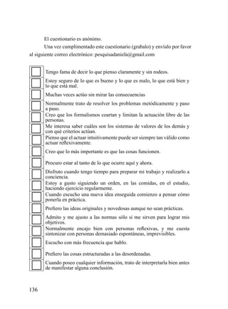 El cuestionario es anónimo.
        Una vez cumplimentado este cuestionario (grabalo) y envíalo por favor
al siguiente correo electrónico: pesquisadaniela@gmail.com


       Tengo fama de decir lo que pienso claramente y sin rodeos.
       Estoy seguro de lo que es bueno y lo que es malo, lo que está bien y
       lo que está mal.
       Muchas veces actúo sin mirar las consecuencias
       Normalmente trato de resolver los problemas metódicamente y paso
       a paso.
       Creo que los formalismos coartan y limitan la actuación libre de las
       personas.
       Me interesa saber cuáles son los sistemas de valores de los demás y
       con qué criterios actúan.
       Pienso que el actuar intuitivamente puede ser siempre tan válido como
       actuar reflexivamente.
       Creo que lo más importante es que las cosas funcionen.

       Procuro estar al tanto de lo que ocurre aquí y ahora.
       Disfruto cuando tengo tiempo para preparar mi trabajo y realizarlo a
       conciencia.
       Estoy a gusto siguiendo un orden, en las comidas, en el estudio,
       haciendo ejercicio regularmente.
       Cuando escucho una nueva idea enseguida comienzo a pensar cómo
       ponerla en práctica.
       Prefiero las ideas originales y novedosas aunque no sean prácticas.
       Admito y me ajusto a las normas sólo si me sirven para lograr mis
       objetivos.
       Normalmente encajo bien con personas reflexivas, y me cuesta
       sintonizar con personas demasiado espontáneas, imprevisibles.
       Escucho con más frecuencia que hablo.

       Prefiero las cosas estructuradas a las desordenadas.
       Cuando poseo cualquier información, trato de interpretarla bien antes
       de manifestar alguna conclusión.



136
 