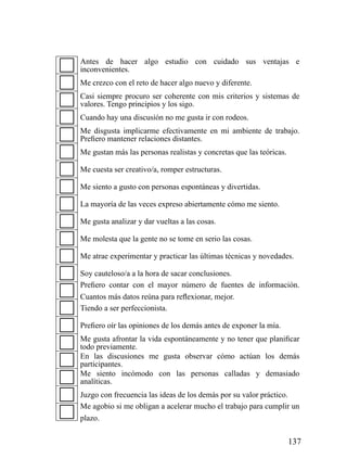 Antes de hacer algo estudio con cuidado sus ventajas e
inconvenientes.
Me crezco con el reto de hacer algo nuevo y diferente.
Casi siempre procuro ser coherente con mis criterios y sistemas de
valores. Tengo principios y los sigo.
Cuando hay una discusión no me gusta ir con rodeos.
Me disgusta implicarme efectivamente en mi ambiente de trabajo.
Prefiero mantener relaciones distantes.
Me gustan más las personas realistas y concretas que las teóricas.

Me cuesta ser creativo/a, romper estructuras.

Me siento a gusto con personas espontáneas y divertidas.

La mayoría de las veces expreso abiertamente cómo me siento.

Me gusta analizar y dar vueltas a las cosas.

Me molesta que la gente no se tome en serio las cosas.

Me atrae experimentar y practicar las últimas técnicas y novedades.

Soy cauteloso/a a la hora de sacar conclusiones.
Prefiero contar con el mayor número de fuentes de información.
Cuantos más datos reúna para reflexionar, mejor.
Tiendo a ser perfeccionista.

Prefiero oír las opiniones de los demás antes de exponer la mía.
Me gusta afrontar la vida espontáneamente y no tener que planificar
todo previamente.
En las discusiones me gusta observar cómo actúan los demás
participantes.
Me siento incómodo con las personas calladas y demasiado
analíticas.
Juzgo con frecuencia las ideas de los demás por su valor práctico.
Me agobio si me obligan a acelerar mucho el trabajo para cumplir un
plazo.


                                                                     137
 