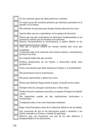 En las reuniones apoyo las ideas prácticas y realistas.
      Es mejor gozar del momento presente que deleitarse pensando en el
      pasado o en el futuro.
      Me molestan las personas que siempre desean apresurar las cosas.

      Aporto ideas nuevas y espontáneas en los grupos de discusión.
      Pienso que son más consistentes las decisiones fundamentadas en un
      minucioso análisis que las basadas en la intuición.
      Detecto frecuentemente la inconsistencia y puntos débiles en las
      argumentaciones de los demás.
      Creo que es preciso saltarse las normas muchas más veces que
      cumplirlas.
      A menudo caigo en la cuenta de otras formas mejores y más prácticas
      de hacer las cosas.
      En conjunto hablo más que escucho.
      Prefiero distanciarme de los hechos y observarlos desde otras
      perspectivas.
      Estoy convencido/a que debe imponerse la lógica y el razonamiento.

      Me gusta buscar nuevas experiencias.

      Me gusta experimentar y aplicar las cosas.

      Pienso que debemos llegar pronto al grano, al meollo de los temas.

      Siempre trato de conseguir conclusiones e ideas claras.
      Prefiero discutir cuestiones concretas y no perder el tiempo con charlas
      vacías.
      Me impaciento cuando me dan explicaciones irrelevantes e
      incoherentes.
      Compruebo antes si las cosas funcionan realmente.

      Hago varios borradores antes de la redacción definitiva de un trabajo.
      Soy consciente de que en las discusiones ayudo a mantener a los
      demás centrados en el tema, evitando divagaciones.
      Observo que, con frecuencia, soy uno de los más objetivos y
      desapasionados en las discusiones.


138
 