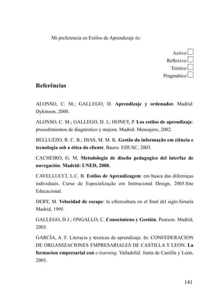 Mi preferencia en Estilos de Aprendizaje és:


                                                                 Activo
                                                             Reflexivo
                                                               Teórico
                                                            Pragmático

Referências

ALONSO, C. M.; GALLEGO, D. Aprendizaje y ordenador. Madrid:
Dykinson, 2000.

ALONSO, C. M.; GALLEGO, D. J.; HONEY, P. Los estilos de aprendizaje:
procedimientos de diagnóstico y mejora. Madrid: Mensajero, 2002.

BELLUZZO, R. C. B.; DIAS, M. M. K. Gestão da informação em ciência e
tecnologia sob a ótica do cliente. Bauru: EDUSC, 2003.

CACHEIRO, G. M. Metodologia de diseño pedagogico del interfaz de
navegación. Madrid: UNED, 2000.

CAVELLUCCI, L.C. B. Estilos de Aprendizagem: em busca das diferenças
individuais. Curso de Especialização em Instrucional Design, 2005.Site
Educacional.

DERY, M. Velocidad de escape: la cibercultura en el final del siglo.Siruela
Madrid, 1995.

GALLEGO, D.J.; ONGALLO, C. Conocimieno y Gestión. Pearson. Madrid,
2003.

GARCÍA, A. F. Literacia y técnicas de aprendizaje. In: CONFEDERACION
DE ORGANIZACIONES EMPRESARIALES DE CASTILLA Y LEON. La
formacíon empresarial con e-learning. Valladolid: Junta de Castilla y León,
2003.



                                                                      141
 