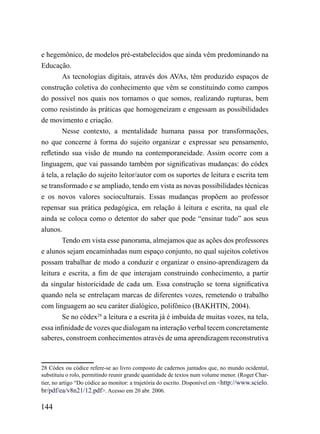 e hegemônico, de modelos pré-estabelecidos que ainda vêm predominando na
Educação.
        As tecnologias digitais, através dos AVAs, têm produzido espaços de
construção coletiva do conhecimento que vêm se constituindo como campos
do possível nos quais nos tornamos o que somos, realizando rupturas, bem
como resistindo às práticas que homogeneizam e engessam as possibilidades
de movimento e criação.
        Nesse contexto, a mentalidade humana passa por transformações,
no que concerne à forma do sujeito organizar e expressar seu pensamento,
refletindo sua visão de mundo na contemporaneidade. Assim ocorre com a
linguagem, que vai passando também por significativas mudanças: do códex
à tela, a relação do sujeito leitor/autor com os suportes de leitura e escrita tem
se transformado e se ampliado, tendo em vista as novas possibilidades técnicas
e os novos valores socioculturais. Essas mudanças propõem ao professor
repensar sua prática pedagógica, em relação à leitura e escrita, na qual ele
ainda se coloca como o detentor do saber que pode “ensinar tudo” aos seus
alunos.
        Tendo em vista esse panorama, almejamos que as ações dos professores
e alunos sejam encaminhadas num espaço conjunto, no qual sujeitos coletivos
possam trabalhar de modo a conduzir e organizar o ensino-aprendizagem da
leitura e escrita, a fim de que interajam construindo conhecimento, a partir
da singular historicidade de cada um. Essa construção se torna significativa
quando nela se entrelaçam marcas de diferentes vozes, remetendo o trabalho
com linguagem ao seu caráter dialógico, polifônico (BAKHTIN, 2004).
        Se no códex28 a leitura e a escrita já é imbuída de muitas vozes, na tela,
essa infinidade de vozes que dialogam na interação verbal tecem concretamente
saberes, constroem conhecimentos através de uma aprendizagem reconstrutiva



28 Códex ou códice refere-se ao livro composto de cadernos juntados que, no mundo ocidental,
substituiu o rolo, permitindo reunir grande quantidade de textos num volume menor. (Roger Char-
tier, no artigo “Do códice ao monitor: a trajetória do escrito. Disponível em <http://www.scielo.
br/pdf/ea/v8n21/12.pdf>. Acesso em 20 abr. 2006.

144
 
