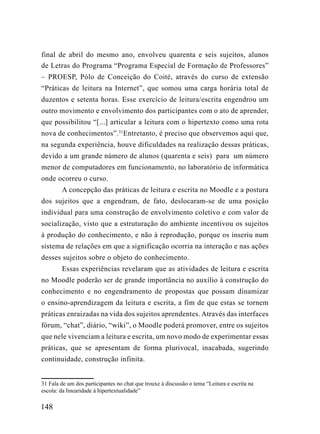 final de abril do mesmo ano, envolveu quarenta e seis sujeitos, alunos
de Letras do Programa “Programa Especial de Formação de Professores”
– PROESP, Pólo de Conceição do Coité, através do curso de extensão
“Práticas de leitura na Internet”, que somou uma carga horária total de
duzentos e setenta horas. Esse exercício de leitura/escrita engendrou um
outro movimento e envolvimento dos participantes com o ato de aprender,
que possibilitou “[...] articular a leitura com o hipertexto como uma rota
nova de conhecimentos”.31Entretanto, é preciso que observemos aqui que,
na segunda experiência, houve dificuldades na realização dessas práticas,
devido a um grande número de alunos (quarenta e seis) para um número
menor de computadores em funcionamento, no laboratório de informática
onde ocorreu o curso.
        A concepção das práticas de leitura e escrita no Moodle e a postura
dos sujeitos que a engendram, de fato, deslocaram-se de uma posição
individual para uma construção de envolvimento coletivo e com valor de
socialização, visto que a estruturação do ambiente incentivou os sujeitos
à produção do conhecimento, e não à reprodução, porque os inseriu num
sistema de relações em que a significação ocorria na interação e nas ações
desses sujeitos sobre o objeto do conhecimento.
        Essas experiências revelaram que as atividades de leitura e escrita
no Moodle poderão ser de grande importância no auxílio à construção do
conhecimento e no engendramento de propostas que possam dinamizar
o ensino-aprendizagem da leitura e escrita, a fim de que estas se tornem
práticas enraizadas na vida dos sujeitos aprendentes. Através das interfaces
fórum, “chat”, diário, “wiki”, o Moodle poderá promover, entre os sujeitos
que nele vivenciam a leitura e escrita, um novo modo de experimentar essas
práticas, que se apresentam de forma plurivocal, inacabada, sugerindo
continuidade, construção infinita.


31 Fala de um dos participantes no chat que trouxe à discussão o tema “Leitura e escrita na
escola: da linearidade à hipertextualidade”

148
 