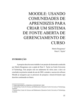mooDLE: uSANDo
                    ComuNiDADES DE
                     APrENDiZES PArA
                   CriAr um SiSTEmA
                  DE FoNTE ABErTA DE
                  GErENCiAmENTo DE
                              CurSo                                                         1




                                                                     Martin Dougiamas2
                                                                       Peter C. Taylor3



INTRODUÇÃO

       A pesquisa descrita neste trabalho é um projeto de doutorado conduzido
por Martin Dougiamas com a ajuda de Peter C. Taylor na Curtin University
of Technology. Este projeto está em andamento há vários anos e deve ser
concluído na primeira metade do ano de 2003, contudo o sucesso do software
Moodle já assegurou que os processos de pesquisa e desenvolvimento aqui
descritos continuarão no futuro.



1. Artigo apresentado no EDMEDIA CONFERENCE 2003
2. National Key Centre for Science and Mathematics Education Curtin University of Technology,
Australia
3 National Key Centre for Science and Mathematics Education Curtin University of Technology,
Australia

                                                                                         15
 