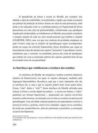 O aprendizado da leitura e escrita no Moodle, por exemplo, tem
abalado a ideia de estabilidade, invariabilidade e rigidez que ainda se mantém
nas práticas de produção de texto e leitura em salas de aula presenciais, onde
ainda se faz educação como se a realidade pudesse ser fragmentada de forma
descontínua em uma série de particularidades. Contrariando esse paradigma
forjado pela modernidade, ao trabalharmos no Moolde, procuramos considerar
a situação singular de cada ser, num mundo presente que também é singular
(CHARTIER, 2001), uma vez que esse contexto de profundas mudanças no
qual vivemos exige que as relações de aprendizagem sejam reconfiguradas,
pondo em xeque um currículo fragmentado, linear, disciplinar, que segue na
contramão da vida e dos desejos dos sujeitos “ensinantes” e aprendentes. Assim,
entendemos que o currículo, na atualidade, precisa dar conta de paradigmas
que tenham em vista a construção coletiva dos sujeitos, partindo tanto da sua
diversidade como da sua pluralidade.


As Interfaces que viabilizaram a tessitura dos sentidos

        As interfaces do Moodle são amigáveis e podem constituir dinâmicos
cenários de leitura/escrita, nos quais os sujeitos interagem, mediados pela
linguagem hipermidiática. Ressalte-se aqui que o mais importante não são
as interfaces em si, mas o que os sujeitos podem fazer com/a partir delas.
Fórum, “chat”, diário e “wiki”33 foram interfaces do Moodle utilizadas para
colocar a leitura e escrita digital em prática – a escrita nos fóruns e “wikis”
ganharam um formato hipertextual –, propiciando aos sujeitos envolvidos
construir conhecimentos, na interação com os outros co-autores no processo de
aprendizagem. Essa atividade conjunta propiciou aos participantes escrever e
reescrever textos e, portanto, intervir nos conteúdos, sugerir novos caminhos,
de modo que compartilhavam, além do sentimento comunitário, a construção
social de um hipertexto.

33 A interface wiki, que propiciou a escrita colaborativa será referida na parte que trata da escrita
colaborativa.

150
 