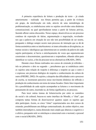 A primeira experiência de leitura e produção de texto – já citada
anteriormente – realizada    nos fóruns permitiu que, a partir da vivência
em grupo, da interlocução em rede, através de uma metodologia de
problematização, se estabelecesse entre os sujeitos envolvidos uma dinâmica
comunicacional, na qual aprofundaram temas a partir de leituras prévias,
fazendo aflorar outras discussões. Nesse espaço, desenvolveu-se um processo
contínuo de exposição de ideias, argumentação e negociação, revelando-
nos que a palavra em situação de uso não tem possibilidade de ser neutra,
porquanto o diálogo sempre ocorre num processo de interação que se dá de
forma assimétrica entre os interlocutores: aí eram colocadas as divergências, as
tramas sociais e ideológicas que determinavam os sentidos da palavra de cada
sujeito participante; aí havia o entrelaçamento de vozes que argumentavam
construíam e desconstruíam, questionavam e respondiam, olhando além para
identificar os vazios, a fim de procurar novas alternativas (OKADA, 2003).
       Durante cinco fóruns realizados nos cursos de extensão já referidos –
três no primeiro e dois no segundo –, percebemos que se estabeleceu entre
os sujeitos uma relação de respeito à diferença e respeito ao que o outro é
e expressa; um processo dialógico de respeito e conhecimento da cultura do
outro (FREIRE, 2002). Os sujeitos, a despeito das dificuldades com o processo
de escrita, se mostraram parceiros nesse movimento dinâmico de reflexão e
produção do conhecimento em torno de temas focados. Outro fator importante
foi a possibilidade de cada sujeito acompanhar as leituras e o movimento do
pensamento do outro, inserindo-se, de forma significativa, no processo.
       Para tecer outras tramas de leitura/escrita por entre os caminhos
do social e do cultural, buscou-se outra interface do Moodle, o “chat”, que
comporta tantas formas de dizer/escrever quantos sejam os sujeitos que
dele participam. Assim, os cinco “chats” experienciados nos dois cursos de
extensão, possibilitaram um diálogo contextualizado, de caráter objetivo, mas
também intersubjetivo, numa dimensão mais ampla que abarcou o cognitivo e
o afetivo, porquanto nele se entrelaçou o emocional com o racional, o pessoal
com o social (OKADA, 2003).

                                                                           151
 