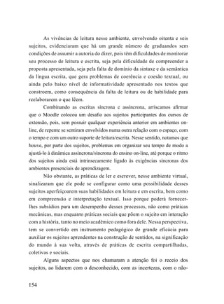 As vivências de leitura nesse ambiente, envolvendo oitenta e seis
sujeitos, evidenciaram que há um grande número de graduandos sem
condições de assumir a autoria do dizer, pois têm dificuldades de monitorar
seu processo de leitura e escrita, seja pela dificuldade de compreender a
proposta apresentada, seja pela falta de domínio da sintaxe e da semântica
da língua escrita, que gera problemas de coerência e coesão textual, ou
ainda pelo baixo nível de informatividade apresentado nos textos que
constroem, como consequência da falta de leitura ou de habilidade para
reelaborarem o que lêem.
        Combinando as escritas síncrona e assíncrona, arriscamos afirmar
que o Moodle colocou um desafio aos sujeitos participantes dos cursos de
extensão, pois, sem possuir qualquer experiência anterior em ambientes on-
line, de repente se sentiram envolvidos numa outra relação com o espaço, com
o tempo e com um outro suporte de leitura/escrita. Nesse sentido, notamos que
houve, por parte dos sujeitos, problemas em organizar seu tempo de modo a
ajustá-lo à dinâmica assíncrona/síncrona do ensino on-line, até porque o ritmo
dos sujeitos ainda está intrinsecamente ligado às exigências síncronas dos
ambientes presenciais de aprendizagem.
        Não obstante, as práticas de ler e escrever, nesse ambiente virtual,
sinalizaram que ele pode se configurar como uma possibilidade desses
sujeitos aperfeiçoarem suas habilidades em leitura e em escrita, bem como
em compreensão e interpretação textual. Isso porque poderá fornecer-
lhes subsídios para um desempenho desses processos, não como práticas
mecânicas, mas enquanto práticas sociais que põem o sujeito em interação
com a história, tanto no meio acadêmico como fora dele. Nessa perspectiva,
tem se convertido em instrumento pedagógico de grande eficácia para
auxiliar os sujeitos aprendentes na construção de sentidos, na significação
do mundo à sua volta, através de práticas de escrita compartilhadas,
coletivas e sociais.
       Alguns aspectos que nos chamaram a atenção foi o receio dos
sujeitos, ao lidarem com o desconhecido, com as incertezas, com o não-


154
 