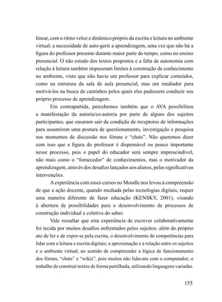 linear, com o ritmo veloz e dinâmico próprio da escrita e leitura no ambiente
virtual; a necessidade de auto-gerir a aprendizagem, uma vez que não há a
figura do professor presente durante maior parte do tempo, como no ensino
presencial. O não estudo dos textos propostos e a falta de autonomia com
relação à leitura também impuseram limites à construção de conhecimento
no ambiente, visto que não havia um professor para explicar conteúdos,
como na estrutura da sala de aula presencial, mas um mediador para
motivá-los na busca de caminhos pelos quais eles pudessem conduzir seu
próprio processo de aprendizagem.
        Em contrapartida, percebemos também que o AVA possibilitou
a manifestação da autoria/co-autoria por parte de alguns dos sujeitos
participantes, que ousaram sair da condição de receptores de informações
para assumirem uma postura de questionamento, investigação e pesquisa
nos momentos de discussão nos fóruns e “chats”. Não queremos dizer
com isso que a figura do professor é dispensável ou pouco importante
nesse processo, pois o papel do educador será sempre imprescindível,
não mais como o “fornecedor” de conhecimentos, mas o motivador da
aprendizagem, através dos desafios lançados aos alunos, pelas significativas
intervenções.
        A experiência com esses cursos no Moodle nos levou à compreensão
de que a ação docente, quando mediada pelas tecnologias digitais, requer
uma maneira diferente de fazer educação (KENSKY, 2001), visando
à abertura de possibilidades para o desenvolvimento de processos de
construção individual e coletiva do saber.
        Vale ressaltar que esta experiência de escrever colaborativamente
foi tecida por muitos desafios enfrentados pelos sujeitos: além do próprio
ato de ler e de expor-se pela escrita, o desenvolvimento de competências para
lidar com a leitura e escrita digitais; a aproximação e a relação entre os sujeitos
e o ambiente virtual, no sentido de compreender a lógica de funcionamento
dos fóruns, “chats” e “wikis”, pois muitos não lidavam com o computador; o
trabalho de construir textos de forma partilhada, utilizando linguagens variadas.


                                                                              155
 
