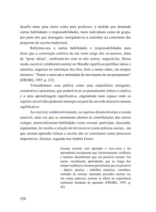 desafio tanto para aluno como para professor, à medida que demanda
outras habilidades e responsabilidades, tanto individuais como de grupo,
por parte dos que interagem, instigando-os a caminhar na contramão das
propostas de escrita tradicional.
       Referimo-nos a outras habilidades e responsabilidades para
dizer que a construção coletiva de um texto exige dos co-autores, além
de “gerar ideias”, confrontá-las com as dos outros, negociá-las. Desse
modo, escrever colaborativamente no Moodle significou partilhar ideias e
opiniões, negociar no entrelaçar dos fios, feito a tantas mãos, em tempos
distintos: “Trazer o outro até a intimidade do movimento de seu pensamento”
(FREIRE, 1997, p. 132)
       Vislumbramos essa prática como uma experiência instigante,
construtiva e prazerosa, que poderá levar ao pensamento crítico e criativo
e a uma aprendizagem significativa, engendrada num espaço onde os
sujeitos envolvidos puderam interagir em prol de um todo discursivamente
significativo.
       Ao escrever colaborativamente, os sujeitos desenvolveram a escuta
sensível, uma vez que se mostraram abertos às contribuições dos outros
colegas, potencializaram habilidades como escutar, participar, discordar,
argumentar. Aí residiu a relação do ler/escrever como práticas sociais, em
que ensinar-aprender leitura e escrita não se constituem como processos
impositivos. Ensinar, segundo nos lembra Freire:

                           Ensinar inexiste sem aprender e vice-versa e foi
                           aprendendo socialmente que, historicamente, mulheres
                           e homens descobriram que era possível ensinar. Foi
                           assim, socialmente aprendendo, que ao longo dos
                           tempos mulheres e homens perceberam que era possível
                           - depois, preciso - trabalhar maneiras, caminhos,
                           métodos de ensinar. Aprender precedeu ensinar ou,
                           em outras palavras, ensinar se diluía na experiência
                           realmente fundante de aprender (FREIRE, 1997, p.
                           26).


158
 