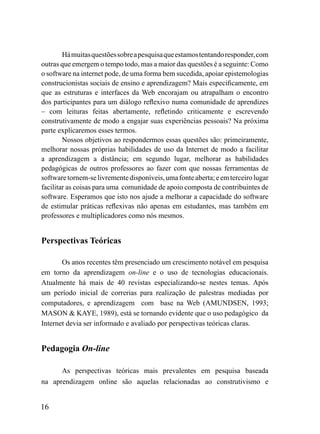 Há muitas questões sobre a pesquisa que estamos tentando responder, com
outras que emergem o tempo todo, mas a maior das questões é a seguinte: Como
o software na internet pode, de uma forma bem sucedida, apoiar epistemologias
construcionistas sociais de ensino e aprendizagem? Mais especificamente, em
que as estruturas e interfaces da Web encorajam ou atrapalham o encontro
dos participantes para um diálogo reflexivo numa comunidade de aprendizes
– com leituras feitas abertamente, refletindo criticamente e escrevendo
construtivamente de modo a engajar suas experiências pessoais? Na próxima
parte explicaremos esses termos.
        Nossos objetivos ao respondermos essas questões são: primeiramente,
melhorar nossas próprias habilidades de uso da Internet de modo a facilitar
a aprendizagem a distância; em segundo lugar, melhorar as habilidades
pedagógicas de outros professores ao fazer com que nossas ferramentas de
software tornem-se livremente disponíveis, uma fonte aberta; e em terceiro lugar
facilitar as coisas para uma comunidade de apoio composta de contribuintes de
software. Esperamos que isto nos ajude a melhorar a capacidade do software
de estimular práticas reflexivas não apenas em estudantes, mas também em
professores e multiplicadores como nós mesmos.


Perspectivas Teóricas

       Os anos recentes têm presenciado um crescimento notável em pesquisa
em torno da aprendizagem on-line e o uso de tecnologias educacionais.
Atualmente há mais de 40 revistas especializando-se nestes temas. Após
um período inicial de correrias para realização de palestras mediadas por
computadores, e aprendizagem com base na Web (AMUNDSEN, 1993;
MASON & KAYE, 1989), está se tornando evidente que o uso pedagógico da
Internet devia ser informado e avaliado por perspectivas teóricas claras.


Pedagogia On-line

       As perspectivas teóricas mais prevalentes em pesquisa baseada
na aprendizagem online são aquelas relacionadas ao construtivismo e


16
 