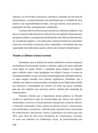 Ademais, os envolvidos no processo sentiram-se imbuídos de um senso de
pertencimento e comprometimento, por perceberem que o resultado do tecer
coletivo é de responsabilidade de todos, visto que inexiste, nesse processo, o
proprietário da ideia, emergindo daí o colaborador.
       Contudo, cabe-nos observar que a escrita em co-autoria é complexa, visto
que os co-autores estão expostos às controvérsias e divergências de pensamento,
que geram conflitos, à aceitação da contribuição do outro. Mas esse fato não deve
ser considerado negativo, e sim eficaz para o desenvolvimento da consciência
crítica dos envolvidos no processo, para a maturação e crescimento das suas
capacidades tanto individuais quanto coletivas de construir conhecimentos.


Fiando as últimas tramas textuais

       Entendemos que as práticas de escrita colaborativa on-line constituem
um fenômeno historicamente recente, e, portanto, ainda a ser muito explorado
como objeto de estudo. Porém, a atualidade dessa temática nos desperta
para a reflexão sobre o fazer pedagógico em relação à leitura e à escrita na
contemporaneidade; ou seja, um ensino-aprendizagem que contemple práticas,
as quais estejam inseridas num contexto significativo, desafiador; que o
trabalho com leitura e escrita considere sua função social, objetivando atender
aos interesses e necessidades dos leitores, de modo que possa contribuir
para que eles ampliem seus universos social e cultural pela construção de
conhecimentos.
       Podemos afirmar que a importância dessas práticas no Moodle
residiu no significativo grau de interatividade que oferece aos sujeitos,
fomentando o convívio e o relacionamento interpessoal, a troca de saberes,
a formação continuada. Como cenário de práticas sociais e educacionais
descentralizadas e interativas, o Moodle pode contribuir para a articulação
do conhecimento e das pessoas. Assim, a experiência no ensinou que esse
AVA, para além de uma mera ferramenta de comunicação, constitui-
se como um ambiente de colaboração social, de potencialização das

160
 