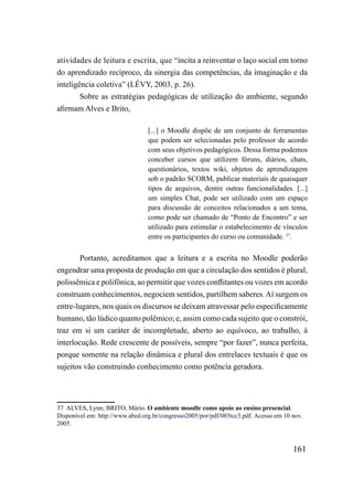 atividades de leitura e escrita, que “incita a reinventar o laço social em torno
do aprendizado recíproco, da sinergia das competências, da imaginação e da
inteligência coletiva” (LÉVY, 2003, p. 26).
        Sobre as estratégias pedagógicas de utilização do ambiente, segundo
afirmam Alves e Brito,

                                 [...] o Moodle dispõe de um conjunto de ferramentas
                                 que podem ser selecionadas pelo professor de acordo
                                 com seus objetivos pedagógicos. Dessa forma podemos
                                 conceber cursos que utilizem fóruns, diários, chats,
                                 questionários, textos wiki, objetos de aprendizagem
                                 sob o padrão SCORM, publicar materiais de quaisquer
                                 tipos de arquivos, dentre outras funcionalidades. [...]
                                 um simples Chat, pode ser utilizado com um espaço
                                 para discussão de conceitos relacionados a um tema,
                                 como pode ser chamado de “Ponto de Encontro” e ser
                                 utilizado para estimular o estabelecimento de vínculos
                                 entre os participantes do curso ou comunidade. 37.


        Portanto, acreditamos que a leitura e a escrita no Moodle poderão
engendrar uma proposta de produção em que a circulação dos sentidos é plural,
polissêmica e polifônica, ao permitir que vozes conflitantes ou vozes em acordo
construam conhecimentos, negociem sentidos, partilhem saberes. Aí surgem os
entre-lugares, nos quais os discursos se deixam atravessar pelo especificamente
humano, tão lúdico quanto polêmico; e, assim como cada sujeito que o constrói,
traz em si um caráter de incompletude, aberto ao equívoco, ao trabalho, à
interlocução. Rede crescente de possíveis, sempre “por fazer”, nunca perfeita,
porque somente na relação dinâmica e plural dos entrelaces textuais é que os
sujeitos vão construindo conhecimento como potência geradora.




37 ALVES, Lynn; BRITO, Mário. O ambiente moodle como apoio ao ensino presencial.
Disponível em: http://www.abed.org.br/congresso2005/por/pdf/085tcc3.pdf. Acesso em 10 nov.
2005.



                                                                                      161
 