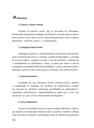 Glossário

       1. Leitura e escrita virtuais


         Conjunto de práticas sociais, que se processam no ciberespaço,
promovendo significativas mudanças nas formas de interação entre escritor e
leitor, escritor e texto, leitor e texto e, numa dimensão maior, entre os sujeitos
aprendentes – professor e aluno – e o conhecimento.


       2. Linguagem hipertextual


        Linguagem semiótica e multissequencial, marcada por características
como a leitura/escrita em teia, a conexão, a quebra da linearidade, a variedade
de recursos gráficos; composta de links e nós que permitem o dobramento
e desdobramento de informações e textos, ao passo que trazem à tela do
computador uma multiplicidade de possibilidades, as quais convidam o leitor a
participar e inteirar-se dos eventos sociais e universais, das culturas diversas.


       3. Autoria/co-autoria


       Concebida nas suas dimensões criativa, histórico-social e política,
e considerando as mudanças nas interfaces de leitura/escrita, constitui
um exercício de inferência, autonomia, possibilidade de autoprodução e
coprodução; pertencimento e responsabilidade por aquilo que se cria, visto
que há um “eu” que se revela como produtor de linguagem.


       4. Texto colaborativo


      Exercício de produção social, ao mesmo tempo individual e coletivo,
que propicia a comunicação interativa entre os sujeitos, tomando o diálogo
como base para a aceitação e incorporação crítica de diferentes pensamentos

162
 