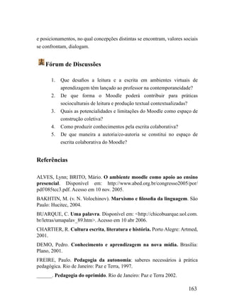 e posicionamentos, no qual concepções distintas se encontram, valores sociais
se confrontam, dialogam.


    Fórum de Discussões

       1.   Que desafios a leitura e a escrita em ambientes virtuais de
            aprendizagem têm lançado ao professor na contemporaneidade?
       2.   De que forma o Moodle poderá contribuir para práticas
            socioculturais de leitura e produção textual contextualizadas?
       3.   Quais as potencialidades e limitações do Moodle como espaço de
            construção coletiva?
       4.   Como produzir conhecimentos pela escrita colaborativa?
       5.   De que maneira a autoria/co-autoria se constitui no espaço de
            escrita colaborativa do Moodle?


Referências

ALVES, Lynn; BRITO, Mário. O ambiente moodle como apoio ao ensino
presencial. Disponível em: http://www.abed.org.br/congresso2005/por/
pdf/085tcc3.pdf. Acesso em 10 nov. 2005.
BAKHTIN, M. (v. N. Volochinov). Marxismo e filosofia da linguagem. São
Paulo: Hucitec, 2004.
BUARQUE, C. Uma palavra. Disponível em: <http://chicobuarque.uol.com.
br/letras/umapalav_89.htm>. Acesso em 10 abr 2006.
CHARTIER, R. Cultura escrita, literatura e história. Porto Alegre: Artmed,
2001.
DEMO, Pedro. Conhecimento e aprendizagem na nova mídia. Brasília:
Plano, 2001.
FREIRE, Paulo. Pedagogia da autonomia: saberes necessários à prática
pedagógica. Rio de Janeiro: Paz e Terra, 1997.
______. Pedagogia do oprimido. Rio de Janeiro: Paz e Terra 2002.

                                                                        163
 