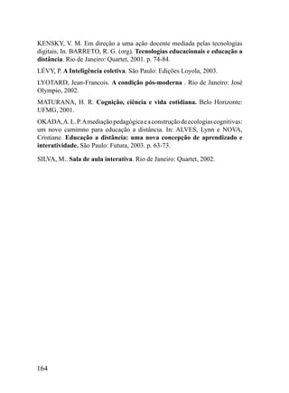 KENSKY, V. M. Em direção a uma ação docente mediada pelas tecnologias
digitais, In. BARRETO, R. G. (org). Tecnologias educacionais e educação a
distância. Rio de Janeiro: Quartet, 2001. p. 74-84.
LÉVY, P. A Inteligência coletiva. São Paulo: Edições Loyola, 2003.
LYOTARD, Jean-Francois. A condição pós-moderna . Rio de Janeiro: José
Olympio, 2002.
MATURANA, H. R. Cognição, ciência e vida cotidiana. Belo Horizonte:
UFMG, 2001.
OKADA, A. L. P. A mediação pedagógica e a construção de ecologias cognitivas:
um novo camimno para educação a distância. In: ALVES, Lynn e NOVA,
Cristiane. Educação a distância: uma nova concepção de aprendizado e
interatividade. São Paulo: Futura, 2003. p. 63-73.

SILVA, M.. Sala de aula interativa. Rio de Janeiro: Quartet, 2002.




164
 