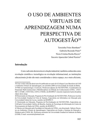 O USO DE AMBIENTES
                      VIRTUAIS DE
             APRENDIZAGEM NUMA
                  PERSPECTIVA DE
                    AUTOGESTÃO38
                                                           Teresinha Fróes Burnham39
                                                             Gabriela Rezende Pinto40
                                                         Nicia Cristina Rocha Riccio41
                                                    Socorro Aparecida Cabral Pereira42


Introdução

       Com o advento da terceira revolução industrial, também conhecida como
revolução científica e tecnológica ou revolução informacional, as instituições
educacionais já não são mais consideradas o único espaço, ou o mais eficiente,

38 Uma versão reduzida deste texto foi publicada nos anais do I Colóquio Luso-Brasileiro de EAD
e Ambientes Virtuais de Aprendizagem, em setembro/2006 na Universidade do Estado da Bahia.
39 PhD em Epistemologia e Currículo, Professora-adjunta da FACED/UFBA, Coordenadora do
Doutorado Multi-institucional e Multidisciplinar em Difusão do Conhecimento (UFBA, LNCC/
MCT, UFABC, CEFET-BA, UEFS e UNEB) e da REDPECT, docente responsável pela disciplina
objeto deste artigo.
40 Doutoranda em Educação, Programa de Pós-Graduação da FACED/UFBA, Professora Auxiliar
da Universidade Estadual de Feira de Santana, Especialista em Informática em Educação pela
Universidade Federal de Lavras, membro da REDPECT.
41 Doutoranda em Educação, Programa de Pós-Graduação da FACED/UFBA, Especialista em
EAD pela Universidade Católica de Brasília, Analista de Tecnologia da Informação do Centro de
Processamento de Dados da UFBA, membro da REDPECT.
42 Mestra em Educação pela Faculdade de Educação da UFBA, com dissertação Saberes Docen-
tes em Ambientes Virtuais de Aprendizagem. Especialista em Gestão e Sistemas de Educação a
Distância pela UNEB- BA. Professora assistente da Universidade Estadual do Sudoeste da Bahia
(UESB). E-mail: socorroleti@hotmail.com

                                                                                         165
 