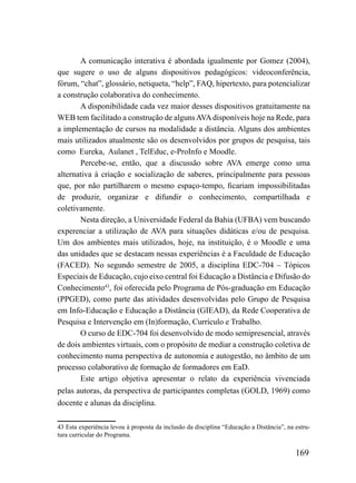 A comunicação interativa é abordada igualmente por Gomez (2004),
que sugere o uso de alguns dispositivos pedagógicos: videoconferência,
fórum, “chat”, glossário, netiqueta, “help”, FAQ, hipertexto, para potencializar
a construção colaborativa do conhecimento.
       A disponibilidade cada vez maior desses dispositivos gratuitamente na
WEB tem facilitado a construção de alguns AVA disponíveis hoje na Rede, para
a implementação de cursos na modalidade a distância. Alguns dos ambientes
mais utilizados atualmente são os desenvolvidos por grupos de pesquisa, tais
como Eureka, Aulanet , TelEduc, e-ProInfo e Moodle.
       Percebe-se, então, que a discussão sobre AVA emerge como uma
alternativa à criação e socialização de saberes, principalmente para pessoas
que, por não partilharem o mesmo espaço-tempo, ficariam impossibilitadas
de produzir, organizar e difundir o conhecimento, compartilhada e
coletivamente.
       Nesta direção, a Universidade Federal da Bahia (UFBA) vem buscando
experenciar a utilização de AVA para situações didáticas e/ou de pesquisa.
Um dos ambientes mais utilizados, hoje, na instituição, é o Moodle e uma
das unidades que se destacam nessas experiências é a Faculdade de Educação
(FACED). No segundo semestre de 2005, a disciplina EDC-704 – Tópicos
Especiais de Educação, cujo eixo central foi Educação a Distância e Difusão do
Conhecimento43, foi oferecida pelo Programa de Pós-graduação em Educação
(PPGED), como parte das atividades desenvolvidas pelo Grupo de Pesquisa
em Info-Educação e Educação a Distância (GIEAD), da Rede Cooperativa de
Pesquisa e Intervenção em (In)formação, Currículo e Trabalho.
       O curso de EDC-704 foi desenvolvido de modo semipresencial, através
de dois ambientes virtuais, com o propósito de mediar a construção coletiva de
conhecimento numa perspectiva de autonomia e autogestão, no âmbito de um
processo colaborativo de formação de formadores em EaD.
       Este artigo objetiva apresentar o relato da experiência vivenciada
pelas autoras, da perspectiva de participantes completas (GOLD, 1969) como
docente e alunas da disciplina.

43 Esta experiência levou à proposta da inclusão da disciplina “Educação a Distância”, na estru-
tura curricular do Programa.

                                                                                          169
 