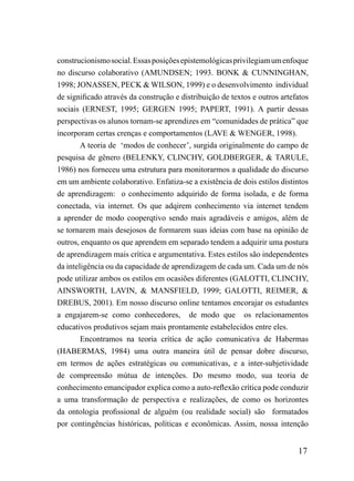 construcionismo social. Essas posições epistemológicas privilegiam um enfoque
no discurso colaborativo (AMUNDSEN; 1993. BONK & CUNNINGHAN,
1998; JONASSEN, PECK & WILSON, 1999) e o desenvolvimento individual
de significado através da construção e distribuição de textos e outros artefatos
sociais (ERNEST, 1995; GERGEN 1995; PAPERT, 1991). A partir dessas
perspectivas os alunos tornam-se aprendizes em “comunidades de prática” que
incorporam certas crenças e comportamentos (LAVE & WENGER, 1998).
        A teoria de ‘modos de conhecer’, surgida originalmente do campo de
pesquisa de gênero (BELENKY, CLINCHY, GOLDBERGER, & TARULE,
1986) nos forneceu uma estrutura para monitorarmos a qualidade do discurso
em um ambiente colaborativo. Enfatiza-se a existência de dois estilos distintos
de aprendizagem: o conhecimento adquirido de forma isolada, e de forma
conectada, via internet. Os que adqirem conhecimento via internet tendem
a aprender de modo cooperqtivo sendo mais agradáveis e amigos, além de
se tornarem mais desejosos de formarem suas ideias com base na opinião de
outros, enquanto os que aprendem em separado tendem a adquirir uma postura
de aprendizagem mais crítica e argumentativa. Estes estilos são independentes
da inteligência ou da capacidade de aprendizagem de cada um. Cada um de nós
pode utilizar ambos os estilos em ocasiões diferentes (GALOTTI, CLINCHY,
AINSWORTH, LAVIN, & MANSFIELD, 1999; GALOTTI, REIMER, &
DREBUS, 2001). Em nosso discurso online tentamos encorajar os estudantes
a engajarem-se como conhecedores, de modo que os relacionamentos
educativos produtivos sejam mais prontamente estabelecidos entre eles.
        Encontramos na teoria crítíca de ação comunicativa de Habermas
(HABERMAS, 1984) uma outra maneira útil de pensar dobre discurso,
em termos de ações estratégicas ou comunicativas, e a inter-subjetividade
de compreensão mútua de intenções. Do mesmo modo, sua teoria de
conhecimento emancipador explica como a auto-reflexão crítica pode conduzir
a uma transformação de perspectiva e realizações, de como os horizontes
da ontologia profissional de alguém (ou realidade social) são formatados
por contingências históricas, políticas e econômicas. Assim, nossa intenção


                                                                            17
 