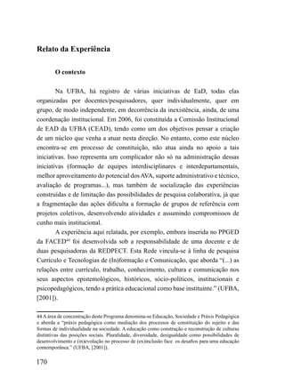 Relato da Experiência

        O contexto

        Na UFBA, há registro de várias iniciativas de EaD, todas elas
organizadas por docentes/pesquisadores, quer individualmente, quer em
grupo, de modo independente, em decorrência da inexistência, ainda, de uma
coordenação institucional. Em 2006, foi constituída a Comissão Institucional
de EAD da UFBA (CEAD), tendo como um dos objetivos pensar a criação
de um núcleo que venha a atuar nesta direção. No entanto, como este núcleo
encontra-se em processo de constituição, não atua ainda no apoio a tais
iniciativas. Isso representa um complicador não só na administração dessas
iniciativas (formação de equipes interdisciplinares e interdepartamentais,
melhor aproveitamento do potencial dos AVA, suporte administrativo e técnico,
avaliação de programas...), mas também de socialização das experiências
construídas e de limitação das possibilidades de pesquisa colaborativa, já que
a fragmentação das ações dificulta a formação de grupos de referência com
projetos coletivos, desenvolvendo atividades e assumindo compromissos de
cunho mais institucional.
        A experiência aqui relatada, por exemplo, embora inserida no PPGED
da FACED44 foi desenvolvida sob a responsabilidade de uma docente e de
duas pesquisadoras da REDPECT. Esta Rede vincula-se à linha de pesquisa
Currículo e Tecnologias de (In)formação e Comunicação, que aborda “(...) as
relações entre currículo, trabalho, conhecimento, cultura e comunicação nos
seus aspectos epistemológicos, históricos, sócio-políticos, institucionais e
psicopedagógicos, tendo a prática educacional como base instituinte.” (UFBA,
[2001]).

44 A área de concentração deste Programa denomina-se Educação, Sociedade e Práxis Pedagógica
e aborda a “práxis pedagógica como mediação dos processos de constituição do sujeito e das
formas de individualidade na sociedade. A educação como construção e reconstrução de culturas
distintivas das posições sociais. Pluralidade, diversidade, desigualdade como possibilidades de
desenvolvimento e (in)evolução no processo de (ex)inclusão face os desafios para uma educação
contemporânea.” (UFBA, [2001]).

170
 