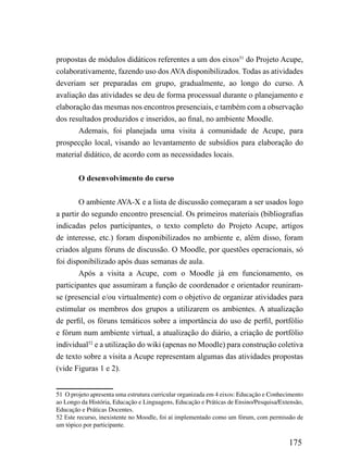 propostas de módulos didáticos referentes a um dos eixos51 do Projeto Acupe,
colaborativamente, fazendo uso dos AVA disponibilizados. Todas as atividades
deveriam ser preparadas em grupo, gradualmente, ao longo do curso. A
avaliação das atividades se deu de forma processual durante o planejamento e
elaboração das mesmas nos encontros presenciais, e também com a observação
dos resultados produzidos e inseridos, ao final, no ambiente Moodle.
       Ademais, foi planejada uma visita à comunidade de Acupe, para
prospecção local, visando ao levantamento de subsídios para elaboração do
material didático, de acordo com as necessidades locais.


        O desenvolvimento do curso


        O ambiente AVA-X e a lista de discussão começaram a ser usados logo
a partir do segundo encontro presencial. Os primeiros materiais (bibliografias
indicadas pelos participantes, o texto completo do Projeto Acupe, artigos
de interesse, etc.) foram disponibilizados no ambiente e, além disso, foram
criados alguns fóruns de discussão. O Moodle, por questões operacionais, só
foi disponibilizado após duas semanas de aula.
        Após a visita a Acupe, com o Moodle já em funcionamento, os
participantes que assumiram a função de coordenador e orientador reuniram-
se (presencial e/ou virtualmente) com o objetivo de organizar atividades para
estimular os membros dos grupos a utilizarem os ambientes. A atualização
de perfil, os fóruns temáticos sobre a importância do uso de perfil, portfólio
e fórum num ambiente virtual, a atualização do diário, a criação de portfólio
individual52 e a utilização do wiki (apenas no Moodle) para construção coletiva
de texto sobre a visita a Acupe representam algumas das atividades propostas
(vide Figuras 1 e 2).


51 O projeto apresenta uma estrutura curricular organizada em 4 eixos: Educação e Conhecimento
ao Longo da História, Educação e Linguagens, Educação e Práticas de Ensino/Pesquisa/Extensão,
Educação e Práticas Docentes.
52 Este recurso, inexistente no Moodle, foi aí implementado como um fórum, com permissão de
um tópico por participante.

                                                                                        175
 