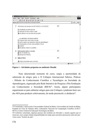 Figura 1 - Atividades propostas no ambiente Moodle


       Num determinado momento do curso, surgiu a oportunidade de
submissão de artigos para o II Colóquio Internacional Saberes, Práticas
- Difusão do Conhecimento Científico e Tecnológico na Sociedade da
Aprendizagem, organizado pela Rede Interativa de Pesquisa e Pós-Graduação
em Conhecimento e Sociedade (RICS)53. Assim, alguns participantes
organizaram-se para submeter artigos para este Colóquio e puderam fazer uso
dos AVA para produzir coletivamente, de modo presencial e a distância54.




53 Constituída, à época pelas Universidades Federal da Bahia, Universidade do Estado da Bahia,
Estadual de Feira de Santana (BA), Laboratório Nacional de Computação Científica (LNCC/
MCT) e Centro Federal de Educação Tecnológica da Bahia.
54 Conforme comentado, algumas pessoas não residiam em Salvador e, mesmo aqueles que aí
moravam, nem sempre tinham disponibilidade de tempo para encontros presenciais além dos pre-
vistos como “horário da aula”.

176
 