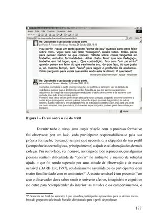 Figura 2 – Fórum sobre o uso do Perfil


       Durante todo o curso, uma dupla relação com o processo formativo
foi observada: por um lado, cada participante responsabilizou-se pela sua
própria formação, buscando sempre que necessário, a depender de seu perfil
(competências tecnológicas, principalmente) a ajuda e colaboração dos demais
colegas. Por outro lado, verificou-se, ao longo de todo o processo, que algumas
pessoas sentiam dificuldade de “operar” no ambiente e mesmo de solicitar
ajuda, o que foi sendo superado por uma atitude de observação e de escuta
sensível (BARBIER, 1997), solidariamente assumida pelos participantes com
maior familiaridade com os ambientes55. A escuta sensível é um processo “em
que o observador deve saber sentir o universo afetivo, imaginário e cognitivo
do outro para ‘compreender do interior’ as atitudes e os comportamentos, o

55 Somente no final do semestre é que uma das participantes apresentou para os demais mem-
bros do grupo uma oficina de Moodle, direcionada para o perfil de professor.

                                                                                       177
 