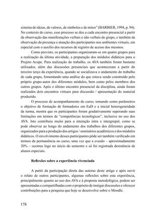 sistema de ideias, de valores, de símbolos e de mitos” (BARBIER, 1994, p. 94).
No contexto do curso, esse processo se deu a cada encontro presencial a partir
da observação das manifestações verbais e não verbais do grupo, e também da
observação da presença e atuação dos participantes nos ambientes virtuais, em
especial com o auxílio dos recursos de registro de acesso dos mesmos.
        Como previsto, os participantes organizaram-se em quatro grupos para
a realização da última atividade, a preparação dos módulos didáticos para o
Projeto Acupe. Para realização do trabalho, os AVA também foram bastante
utilizados, além das discussões presenciais que aconteceram a partir do
terceiro terço da experiência, quando se socializava o andamento do trabalho
de cada grupo, fomentando uma análise do que estava sendo construído pelo
próprio grupo-autor dos diferentes módulos, bem como pelos membros dos
outros grupos. Após o último encontro presencial da disciplina, ainda foram
realizados dois encontros virtuais para discussão / apresentação do material
produzido.
        O processo de acompanhamento do curso, tomando como parâmetros
o objetivo de formação de formadores em EaD e a inicial heterogeneidade
da turma, mostra que os participantes foram gradativamente superando suas
limitações em termos de “competências tecnológicas”, inclusive no uso dos
AVA. Isto contribuiu muito para a interação intra e intergrupal, como se
pode observar ao longo do andamento dos trabalhos dos diferentes grupos,
organizados para a produção dos artigos / seminários acadêmicos e dos módulos
didáticos. O envolvimento desses participantes pôde ser também verificado em
termos da permanência no curso, uma vez que a evasão – aproximadamente
20% – ocorreu logo no início do semestre e só foi registrada desistência de
alunos especiais.

       Reflexões sobre a experiência vivenciada

       A partir da participação direta das autoras deste artigo e após ouvir
o relato de outros participantes, algumas reflexões sobre esta experiência,
principalmente quanto ao uso dos AVA e à proposta metodológica, podem ser
apresentadas e compartilhadas com o propósito de instigar discussões e oferecer
contribuições para a pesquisa que hoje se desenvolve sobre o Moodle.


178
 