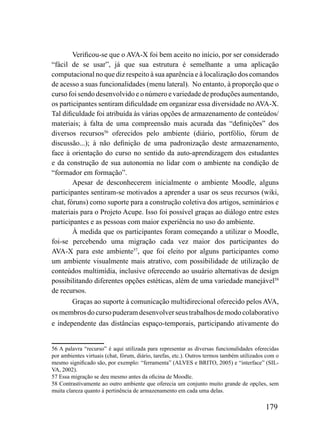 Verificou-se que o AVA-X foi bem aceito no início, por ser considerado
“fácil de se usar”, já que sua estrutura é semelhante a uma aplicação
computacional no que diz respeito à sua aparência e à localização dos comandos
de acesso a suas funcionalidades (menu lateral). No entanto, à proporção que o
curso foi sendo desenvolvido e o número e variedade de produções aumentando,
os participantes sentiram dificuldade em organizar essa diversidade no AVA-X.
Tal dificuldade foi atribuída às várias opções de armazenamento de conteúdos/
materiais; à falta de uma compreensão mais acurada das “definições” dos
diversos recursos56 oferecidos pelo ambiente (diário, portfólio, fórum de
discussão...); à não definição de uma padronização deste armazenamento,
face à orientação do curso no sentido da auto-aprendizagem dos estudantes
e da construção de sua autonomia no lidar com o ambiente na condição de
“formador em formação”.
        Apesar de desconhecerem inicialmente o ambiente Moodle, alguns
participantes sentiram-se motivados a aprender a usar os seus recursos (wiki,
chat, fóruns) como suporte para a construção coletiva dos artigos, seminários e
materiais para o Projeto Acupe. Isso foi possível graças ao diálogo entre estes
participantes e as pessoas com maior experiência no uso do ambiente.
        À medida que os participantes foram começando a utilizar o Moodle,
foi-se percebendo uma migração cada vez maior dos participantes do
AVA-X para este ambiente57, que foi eleito por alguns participantes como
um ambiente visualmente mais atrativo, com possibilidade de utilização de
conteúdos multimídia, inclusive oferecendo ao usuário alternativas de design
possibilitando diferentes opções estéticas, além de uma variedade manejável58
de recursos.
        Graças ao suporte à comunicação multidirecional oferecido pelos AVA,
os membros do curso puderam desenvolver seus trabalhos de modo colaborativo
e independente das distâncias espaço-temporais, participando ativamente do


56 A palavra “recurso” é aqui utilizada para representar as diversas funcionalidades oferecidas
por ambientes virtuais (chat, fórum, diário, tarefas, etc.). Outros termos também utilizados com o
mesmo significado são, por exemplo: “ferramenta” (ALVES e BRITO, 2005) e “interface” (SIL-
VA, 2002).
57 Essa migração se deu mesmo antes da oficina de Moodle.
58 Contrastivamente ao outro ambiente que oferecia um conjunto muito grande de opções, sem
muita clareza quanto à pertinência de armazenamento em cada uma delas.

                                                                                            179
 