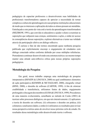 pedagógica de capacitar professores a desenvolverem suas habilidades de
profissionais transformadores capazes de apreciar a necessidade de tornar
complexa a cultura de aprendizagem em suas próprias instituições educacionais
de modo que os interesses e aplicações de todos os alunos possam ser atendidas.
Entrelaçada a este ponto de vista está a teoria da aprendizagem transformadora
(MEZIROW, 1991), que convida os educadores a ajudar o aluno a examinar as
suposições que subjazem suas crenças, sentimentos e ações, e então ter acesso
às conseqüências dessas suposições, explorar alternativas e testar sua validade
através de participação efetiva em diálogo reflexivo.
        É curioso o fato de não termos encontrado quase nenhuma pesquisa
publicada que explicitamente encoraje o engajamento de estudantes com
diálogo conectado online conforme definido por essas múltiplas referências.
Pretendemos continuar desenvolvendo esta estrutura teórica e ao mesmo tempo
manter uma atitude auto-reflexiva crítica para nossas próprias suposições
pedagógicas.


Metodologia da Pesquisa

       Em geral, nosso trabalho emprega uma metodologia de pesquisa
interpretativa (DENZIN & LINCOLN, 2000) na qual combinamos elementos
de ação participativa (KEMMIS & MCTAGGART, 2000), etnografia virtual
(HINE, 2000), e desenho de software (CARTER, 1999). A fim de otimizar
credibilidade e transferência, utilizamos fontes de dados, engajamento
prolongado e checagem dos membros (GUBA & LINCOLN, 1999). Procedemos
de uma maneira evolucionária, semelhante ao método de Cooks (2001) de
teorizar sobre processos dialógicos, em que nós interativamente: (1) aplicamos
a teoria do desenho em software; (ii) colocamos o desenho em prática; (iii)
coletamos e analisamos dados; e então (iv) utilizamos os resultados para revisar
nossa perspectiva teórica antes de envolver nosso próximo ciclo de estudo. Os
resultados dessa metodologia estão desenvolvendo teoria e software.



18
 