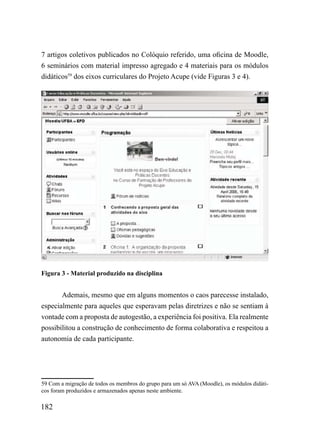 7 artigos coletivos publicados no Colóquio referido, uma oficina de Moodle,
6 seminários com material impresso agregado e 4 materiais para os módulos
didáticos59 dos eixos curriculares do Projeto Acupe (vide Figuras 3 e 4).




Figura 3 - Material produzido na disciplina


       Ademais, mesmo que em alguns momentos o caos parecesse instalado,
especialmente para aqueles que esperavam pelas diretrizes e não se sentiam à
vontade com a proposta de autogestão, a experiência foi positiva. Ela realmente
possibilitou a construção de conhecimento de forma colaborativa e respeitou a
autonomia de cada participante.




59 Com a migração de todos os membros do grupo para um só AVA (Moodle), os módulos didáti-
cos foram produzidos e armazenados apenas neste ambiente.

182
 