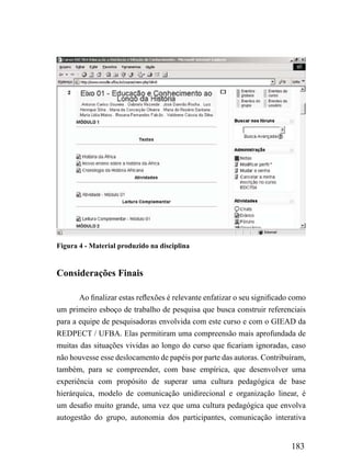 Figura 4 - Material produzido na disciplina


Considerações Finais

       Ao finalizar estas reflexões é relevante enfatizar o seu significado como
um primeiro esboço de trabalho de pesquisa que busca construir referenciais
para a equipe de pesquisadoras envolvida com este curso e com o GIEAD da
REDPECT / UFBA. Elas permitiram uma compreensão mais aprofundada de
muitas das situações vividas ao longo do curso que ficariam ignoradas, caso
não houvesse esse deslocamento de papéis por parte das autoras. Contribuíram,
também, para se compreender, com base empírica, que desenvolver uma
experiência com propósito de superar uma cultura pedagógica de base
hierárquica, modelo de comunicação unidirecional e organização linear, é
um desafio muito grande, uma vez que uma cultura pedagógica que envolva
autogestão do grupo, autonomia dos participantes, comunicação interativa


                                                                           183
 